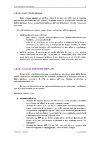 TEMA 6: MATERIAIS NON FERROSOS

3

2.1.3.1.- ALIAXES CU-ZN: LATÓNS.
Estas aliaxes posúen un contido máximo de cinc do 50%, pois a maiores
porcentaxes as aliaxes resultan fráxiles. En xeneral teñen as propiedades esenciais do
cobre, pero cun menor prezo, maior facilidade para ser traballados e mellor resistencia
mecánica.
Os latóns divídense en dous grupos: latóns ordinarios e latóns especiais.




Latóns ordinarios que poden ser:
 Para moldeo: requiren pequenos porcentaxes de outros elementos que
faciliten a súa moldeabilidade.
 Para forxa: divídense en latóns vermellos empregados en xoiería e
decoración, así como para a fabricación de tubos flexibles, e latóns
amarelos que son algo máis dúctiles que os vermellos e empréganse
para a fabricación de múelles.
Latóns especiais: denomínanse así cando ademais de cobre e cinc posúen
outros elementos na aliaxe (Al, Fe, Pb, Mn, Si). Preténdese unha fabricación
para conseguir propiedades análogas á dos bronces pero de menor custo.
Presentan o inconveniente de que requiren unha fabricación máis delicada.

2.1.3.2.- ALIAXES CU-SN: BRONCES ORDINARIOS.
Xeralmente empréganse bronces cun contido en estaño de ata o 22%. Canto
maior é porcentaxe de estaño maior é a resistencia á corrosión, a resistencia mecánica
(para contidos superiores ó 19% de estaño vólvense fráxiles) e diminúe a
conductividade eléctrica.
En xeneral dan productos de mellores calidades que os latóns pero trabállanse
con máis dificultade e son máis caros.
Divídense en dous tipos:


Bronces ordinarios:
o Bronces de medalla (menos do 6% de Sn): ó ser brandos e dúctiles
empréganse para fabricar arames, chapas e moedas.
o Bronces de canóns (10-12% de Sn): teñen máis resistencia mecánica,
maior resistencia á corrosión e son máis densos que os anteriores.
Antigamente empregábanse para a fabricación de canóns. Actualmente
destínanse a elementos de máquinas (engrenaxes, casquillos, coxinetes)
e a elementos hidráulicos (válvulas, billas, ...).
o Bronces ó 12-18% de Sn: teñen características similares ós bronces de
canón pero son lixeiramente superiores e con maiores custos de
fabricación.
o Bronces de campás (20-22% de Sn): son moi duros e posúen boa
sonoridade polo que empréganse na fabricación de campás.

TECNOLOXIA INDUSTRIAL I

IES AQUIS CELENIS

 