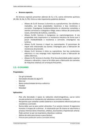 TEMA 6: MATERIAIS NON FERROSOS



4

Bronces especiais.

Os bronces especiais presentan ademais de Cu e Sn, outros elementos químicos
(Al, Mn, Ni, Be, Si, Pb). Entre os máis importantes podemos destacar:
o

o

o

o

o

Aliaxes de Cu-Al: bronces ó aluminio ou cuproaluminios. Son dúctiles e
maleables, con boas propiedades mecánicas e boa resistencia á
corrosión. Empréganse fundamentalmente en elementos sometidos a
axentes corrosivos e ó desgaste e fatiga: eixes e hélices de construcións
navais, elementos de turbinas, coxinetes, ...
Aliaxes Cu-Mn: bronces ó manganeso ou cupromanganesos. A súa
propiedade máis importante é a resistencia mecánica de forma que ó
posuír moldeabilidade e resistencia á corrosión, empréganse nas
turbinas.
Aliaxes Cu-Ni: bronces ó níquel ou cuproníqueles. O porcentaxe de
níquel está relacionado coa dureza. Emprégase para a fabricación de
resistencias de precisión.
Aliaxes Cu-Si: bronces ó silicio ou cuprosilicios. Son bos conductores
eléctricos e o seu emprego máis importante é para a fabricación de
cables eléctricos.
Aliaxes Cu-Pb: bronces ó chumbo. Ó ter boa plasticidade poden soportar
choques e vibracións, o que os fai útiles para a fabricación de coxinetes
de máquinas rotativas con arranques frecuentes.

2.2.- O CHUMBO
Propiedades:
-

Cor gris prateado
Densidade elevada (11,4g/cm3)
Moi mol
Baixa conductividade térmica e eléctrica
Flexibel
Maleábel

Aplicacións:
-

-

Pola alta densidade é opaco ás radiacións electromagnéticas, usa-se como
escudo protector en instalacións de radioloxia e centrais nucleares
Recipientes que conteñan acedos (baterias e acumuladores eléctricos) pola sua
resisténcia a corrosión.
Nunca debe usar-se para conter alimentos. É un veneno mineral. O organismo
humano é incapaz de o eliminar . A intoxicación por Pb chama-se saturnismo e
provoca intensos dores intestinais, cefaleas, alucinacións e hipertensón arterial.
Pode contrair-se por via respiratoria, dixestiva e cutánea
Aditivo do vidro para dureza e peso (lentes)
Pinturas para protección contra a corrosión (minio)

TECNOLOXIA INDUSTRIAL I

IES AQUIS CELENIS

 