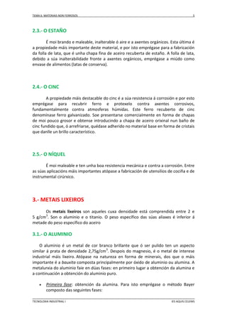 TEMA 6: MATERIAIS NON FERROSOS

5

2.3.- O ESTAÑO
É moi brando e maleable, inalterable ó aire e a axentes orgánicos. Esta última é
a propiedade máis importante deste material, e por isto emprégase para a fabricación
da folla de lata, que é unha chapa fina de aceiro recuberta de estaño. A folla de lata,
debido a súa inalterabilidade fronte a axentes orgánicos, emprégase a miúdo como
envase de alimentos (latas de conserva).

2.4.- O CINC
A propiedade máis destacable do cinc é a súa resistencia á corrosión e por esto
emprégase para recubrir ferro e protexelo contra axentes corrosivos,
fundamentalmente contra atmosferas húmidas. Este ferro recuberto de cinc
denomínase ferro galvanizado. Soe presentarse comercialmente en forma de chapas
de moi pouco grosor e obtense introducindo a chapa de aceiro orixinal nun baño de
cinc fundido que, ó arrefriarse, quédase adherido no material base en forma de cristais
que danlle un brillo característico.

2.5.- O NÍQUEL
É moi maleable e ten unha boa resistencia mecánica e contra a corrosión. Entre
as súas aplicacións máis importantes atópase a fabricación de utensilios de cociña e de
instrumental cirúrxico.

3.- METAIS LIXEIROS
Os metais lixeiros son aqueles cuxa densidade está comprendida entre 2 e
5 g/cm3. Son o aluminio e o titanio. O peso específico das súas aliaxes é inferior á
metade do peso específico do aceiro

3.1.- O ALUMINIO
O aluminio é un metal de cor branco brillante que ó ser pulido ten un aspecto
similar á prata de densidade 2,75g/cm3. Despois do magnesio, é o metal de interese
industrial máis lixeiro. Atópase na natureza en forma de minerais, dos que o máis
importante é a bauxita composta principalmente por óxido de aluminio ou alumina. A
metalurxia do aluminio faie en dúas fases: en primeiro lugar a obtención da alumina e
a continuación a obtención do aluminio puro.


Primeira fase: obtención da alumina. Para isto emprégase o método Bayer
composto das seguintes fases:

TECNOLOXIA INDUSTRIAL I

IES AQUIS CELENIS

 