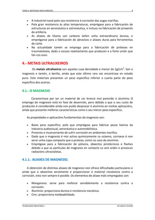 TEMA 6: MATERIAIS NON FERROSOS








8

A industrial naval polo súa resistencia á corrosión das augas mariñas.
Pola gran resistencia ás altas temperaturas, emprégase para a fabricación de
estructuras en aeronáutica e astronáutica, e incluso na fabricación de proxectís
de artillería.
As aliaxes de titanio con carbono teñen unha extraordinaria dureza, e
empréganse para a fabricación de abrasivos e aliaxes duras para ferramentas
de corte.
Na actualidade tamén se emprega para a fabricación de próteses en
traumatoloxía, dado o escaso rexeitamento que producen e a forte unión que
fan cos osos.

4.- METAIS ULTRALIXEIROS
Os metais ultralixeiros son aqueles cuxa densidade e menor do 2g/cm3. Son o
magnesio e tamén, o berilio, ainda que este último rara vez encontrase en estado
puro. Este materiais presentan un peso específico inferior a cuarta parte do peso
específico dos aceiros.

4.1.- O MAGNESIO
Caracterízase por ser un material de cor branco moi parecido ó aluminio. O
emprego do magnesio está en fase de desenrolo, pero debido a que o seu custo de
produción é considerable aínda non puido desprazar ó aluminio en moitas aplicacións,
aínda que presente mellores características como o seu menor peso específico.
As propiedades e aplicacións fundamentais do magnesio son:





Baixo peso específico: polo que emprégase para fabricar pezas lixeiras da
industria audiovisual, aeronáutica e automobilística.
Presenta o inconveniente de sufrir corrosión en ambientes mariños.
Dado que o magnesio é moi activo quimicamente co osíxeno, corroese ó non
xerar unha capa compacta que o protexa, como no caso do aluminio.
Emprégase para a fabricación de pólvora, obxectos pirotécnicos e flashes
debido a que as partículas de magnesio en contacto co aire arden e provocan
radiacións ultravioletas.

4.1.1.- ALIAXES DE MAGNESIO.
A obtención de distintas aliaxes de magnesio non ofrece dificultades particulares e
aínda que o obxectivo xeralmente é proporcionar ó material resistencia contra a
corrosión, esto non sempre é posible. Os elementos de aliaxe máis empregados son:




Manganeso: serve para mellorar sensiblemente a resistencia contra a
corrosión.
Aluminio: proporciona dureza e resistencia mecánica.
Cinc: proporciona moldeabilidade.

TECNOLOXIA INDUSTRIAL I

IES AQUIS CELENIS

 