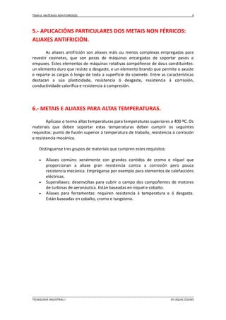 TEMA 6: MATERIAIS NON FERROSOS

9

5.- APLICACIÓNS PARTICULARES DOS METAIS NON FÉRRICOS:
ALIAXES ANTIFRICIÓN.
As aliaxes antifrición son aliaxes máis ou menos complexas empregadas para
revestir coxinetes, que son pezas de máquinas encargadas de soportar pesos e
empuxes. Estes elementos de máquinas rotativas compóñense de dous constituíntes:
un elemento duro que resiste o desgaste, e un elemento brando que permite o axuste
e reparte as cargas ó longo de toda a superficie do coxinete. Entre as características
destacan a súa plasticidade, resistencia ó desgaste, resistencia á corrosión,
conductividade calorífica e resistencia á compresión.

6.- METAIS E ALIAXES PARA ALTAS TEMPERATURAS.
Aplícase o termo altas temperaturas para temperaturas superiores a 400 ºC. Os
materiais que deben soportar estas temperaturas deben cumprir os seguintes
requisitos: punto de fusión superior á temperatura de traballo, resistencia á corrosión
e resistencia mecánica.
Distínguense tres grupos de materiais que cumpren estes requisitos:





Aliaxes comúns: xeralmente con grandes contidos de cromo e níquel que
proporcionan a aliaxe gran resistencia contra a corrosión pero pouca
resistencia mecánica. Empréganse por exemplo para elementos de calefaccións
eléctricas.
Superaliaxes: desenvoltas para cubrir o campo dos compoñentes de motores
de turbinas de aeronáutica. Están baseadas en níquel e cobalto.
Aliaxes para ferramentas: requiren resistencia á temperatura e ó desgaste.
Están baseadas en cobalto, cromo e tungsteno.

TECNOLOXIA INDUSTRIAL I

IES AQUIS CELENIS

 