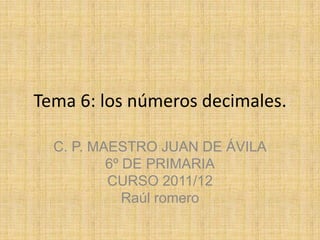 Tema 6: los números decimales.

  C. P. MAESTRO JUAN DE ÁVILA
          6º DE PRIMARIA
          CURSO 2011/12
             Raúl romero
 