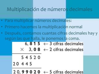 Multiplicación de números decimales
• Para multiplicar números decimales:
• Primero hacemos la multiplicación normal
• Después, contamos cuantas cifras decimales hay y
según las que halla, le ponemos la coma.

 