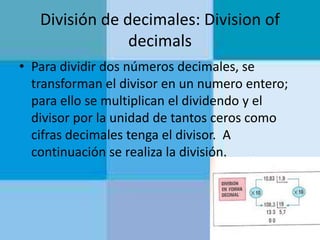 División de decimales: Division of
decimals
• Para dividir dos números decimales, se
transforman el divisor en un numero entero;
para ello se multiplican el dividendo y el
divisor por la unidad de tantos ceros como
cifras decimales tenga el divisor. A
continuación se realiza la división.

 