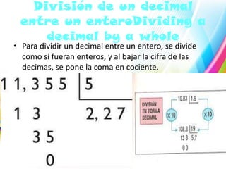División de un decimal
entre un enteroDividing a
decimal by a whole

• Para dividir un decimal entre un entero, se divide
como si fueran enteros, y al bajar la cifra de las
decimas, se pone la coma en cociente.

 