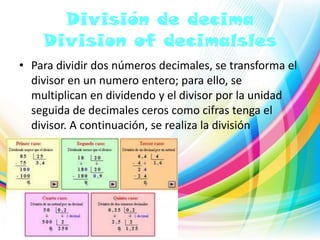 División de decima
Division of decimalsles
• Para dividir dos números decimales, se transforma el
divisor en un numero entero; para ello, se
multiplican en dividendo y el divisor por la unidad
seguida de decimales ceros como cifras tenga el
divisor. A continuación, se realiza la división

 