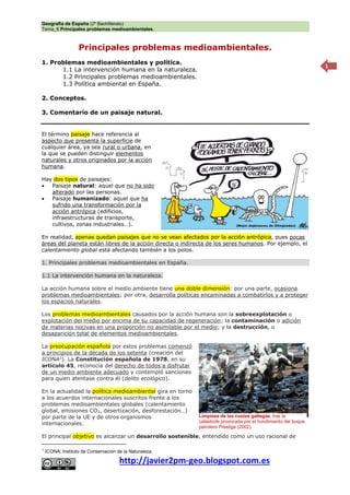 Geografía de España (2º Bachillerato)
Tema_6 Principales problemas medioambientales.
http://javier2pm-geo.blogspot.com.es
1
Principales problemas medioambientales.
1. Problemas medioambientales y política.
1.1 La intervención humana en la naturaleza.
1.2 Principales problemas medioambientales.
1.3 Política ambiental en España.
2. Conceptos.
3. Comentario de un paisaje natural.
El término paisaje hace referencia al
aspecto que presenta la superficie de
cualquier área, ya sea rural o urbana, en
la que se pueden distinguir elementos
naturales y otros originados por la acción
humana.
Hay dos tipos de paisajes:
 Paisaje natural: aquel que no ha sido
alterado por las personas.
 Paisaje humanizado: aquel que ha
sufrido una transformación por la
acción antrópica (edificios,
infraestructuras de transporte,
cultivos, zonas industriales…).
En realidad, apenas quedan paisajes que no se vean afectados por la acción antrópica, pues pocas
áreas del planeta están libres de la acción directa o indirecta de los seres humanos. Por ejemplo, el
calentamiento global está afectando también a los polos.
1. Principales problemas medioambientales en España.
1.1 La intervención humana en la naturaleza.
La acción humana sobre el medio ambiente tiene una doble dimensión: por una parte, ocasiona
problemas medioambientales; por otra, desarrolla políticas encaminadas a combatirlos y a proteger
los espacios naturales.
Los problemas medioambientales causados por la acción humana son la sobreexplotación o
explotación del medio por encima de su capacidad de regeneración; la contaminación o adición
de materias nocivas en una proporción no asimilable por el medio; y la destrucción, o
desaparición total de elementos medioambientales.
La preocupación española por estos problemas comenzó
a principios de la década de los setenta (creación del
ICONA1
). La Constitución española de 1978, en su
artículo 45, reconocía del derecho de todos a disfrutar
de un medio ambiente adecuado y contempló sanciones
para quien atentase contra él (delito ecológico).
En la actualidad la política medioambiental gira en torno
a los acuerdos internacionales suscritos frente a los
problemas medioambientales globales (calentamiento
global, emisiones CO2, desertización, desforestación…)
por parte de la UE y de otros organismos
internacionales.
El principal objetivo es alcanzar un desarrollo sostenible, entendido como un uso racional de
1
ICONA: Instituto de Conservación de la Naturaleza.
Limpieza de las costas gallegas, tras la
catástrofe provocada por el hundimiento del buque
petrolero Prestige (2002).
 