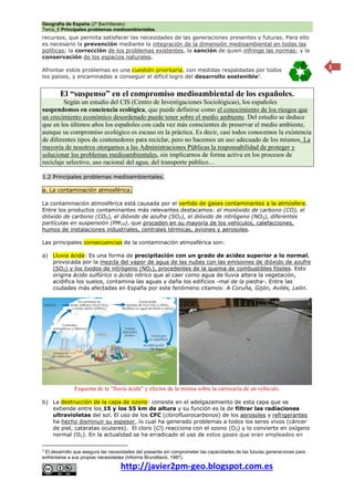 Geografía de España (2º Bachillerato)
Tema_6 Principales problemas medioambientales.
http://javier2pm-geo.blogspot.com.es
2
recursos, que permita satisfacer las necesidades de las generaciones presentes y futuras. Para ello
es necesario la prevención mediante la integración de la dimensión medioambiental en todas las
políticas; la corrección de los problemas existentes, la sanción de quien infringe las normas; y la
conservación de los espacios naturales.
Afrontar estos problemas es una cuestión prioritaria, con medidas respaldadas por todos
los países, y encaminadas a conseguir el difícil logro del desarrollo sostenible2
.
El “suspenso” en el compromiso medioambiental de los españoles.
Según un estudio del CIS (Centro de Investigaciones Sociológicas), los españoles
suspendemos en conciencia ecológica, que puede definirse como el conocimiento de los riesgos que
un crecimiento económico desordenado puede tener sobre el medio ambiente. Del estudio se deduce
que en los últimos años los españoles con cada vez más conscientes de preservar el medio ambiente,
aunque su compromiso ecológico es escaso en la práctica. Es decir, casi todos conocemos la existencia
de diferentes tipos de contenedores para reciclar, pero no hacemos un uso adecuado de los mismos. La
mayoría de nosotros otorgamos a las Administraciones Públicas la responsabilidad de proteger y
solucionar los problemas medioambientales, sin implicarnos de forma activa en los procesos de
reciclaje selectivo, uso racional del agua, del transporte público…
1.2 Principales problemas medioambientales.
a. La contaminación atmosférica.
La contaminación atmosférica está causada por el vertido de gases contaminantes a la atmósfera.
Entre los productos contaminantes más relevantes destacamos: el monóxido de carbono (CO), el
dióxido de carbono (CO2), el dióxido de azufre (SO2), el dióxido de nitrógeno (NO2), diferentes
partículas en suspensión (PM10), que proceden en su mayoría de los vehículos, calefacciones,
humos de instalaciones industriales, centrales térmicas, aviones y aerosoles.
Las principales consecuencias de la contaminación atmosférica son:
a) Lluvia ácida: Es una forma de precipitación con un grado de acidez superior a lo normal,
provocada por la mezcla del vapor de agua de las nubes con las emisiones de dióxido de azufre
(SO2) y los óxidos de nitrógeno (NOx), procedentes de la quema de combustibles fósiles. Esto
origina ácido sulfúrico o ácido nítrico que al caer como agua de lluvia altera la vegetación,
acidifica los suelos, contamina las aguas y daña los edificios -mal de la piedra-. Entre las
ciudades más afectadas en España por este fenómeno citamos: A Coruña, Gijón, Avilés, León.
Esquema de la “lluvia ácida” y efectos de la misma sobre la carrocería de un vehículo.
b) La destrucción de la capa de ozono: consiste en el adelgazamiento de esta capa que se
extiende entre los 15 y los 55 km de altura y su función es la de filtrar las radiaciones
ultravioletas del sol. El uso de los CFC (clorofluorocarbonos) de los aerosoles y refrigerantes
ha hecho disminuir su espesor, lo cual ha generado problemas a todos los seres vivos (cáncer
de piel, cataratas oculares). El cloro (Cl) reacciona con el ozono (O3) y lo convierte en oxígeno
normal (O2). En la actualidad se ha erradicado el uso de estos gases que eran empleados en
2
El desarrollo que asegura las necesidades del presente sin comprometer las capacidades de las futuras generaciones para
enfrentarse a sus propias necesidades (Informe Brundtland, 1987).
 