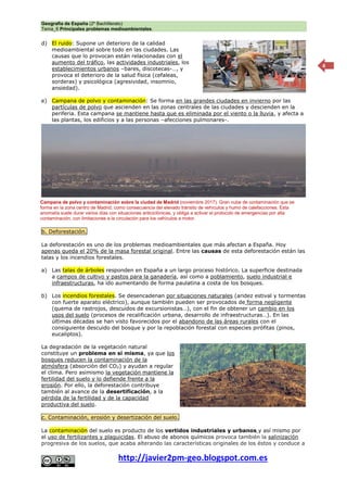 Geografía de España (2º Bachillerato)
Tema_6 Principales problemas medioambientales.
http://javier2pm-geo.blogspot.com.es
4
d) El ruido: Supone un deterioro de la calidad
medioambiental sobre todo en las ciudades. Las
causas que lo provocan están relacionadas con el
aumento del tráfico, las actividades industriales, los
establecimientos urbanos –bares, discotecas-…, y
provoca el deterioro de la salud física (cefaleas,
sorderas) y psicológica (agresividad, insomnio,
ansiedad).
e) Campana de polvo y contaminación: Se forma en las grandes ciudades en invierno por las
partículas de polvo que ascienden en las zonas centrales de las ciudades y descienden en la
periferia. Esta campana se mantiene hasta que es eliminada por el viento o la lluvia, y afecta a
las plantas, los edificios y a las personas –afecciones pulmonares-.
b. Deforestación.
La deforestación es uno de los problemas medioambientales que más afectan a España. Hoy
apenas queda el 20% de la masa forestal original. Entre las causas de esta deforestación están las
talas y los incendios forestales.
a) Las talas de árboles responden en España a un largo proceso histórico. La superficie destinada
a campos de cultivo y pastos para la ganadería, así como a poblamiento, suelo industrial e
infraestructuras, ha ido aumentando de forma paulatina a costa de los bosques.
b) Los incendios forestales. Se desencadenan por situaciones naturales (aridez estival y tormentas
con fuerte aparato eléctrico), aunque también pueden ser provocados de forma negligente
(quema de rastrojos, descuidos de excursionistas…), con el fin de obtener un cambio en los
usos del suelo (procesos de recalificación urbana, desarrollo de infraestructuras…). En las
últimas décadas se han visto favorecidos por el abandono de las áreas rurales con el
consiguiente descuido del bosque y por la repoblación forestal con especies pirófitas (pinos,
eucaliptos).
La degradación de la vegetación natural
constituye un problema en sí misma, ya que los
bosques reducen la contaminación de la
atmósfera (absorción del CO2) y ayudan a regular
el clima. Pero asimismo la vegetación mantiene la
fertilidad del suelo y lo defiende frente a la
erosión. Por ello, la deforestación contribuye
también al avance de la desertificación, a la
pérdida de la fertilidad y de la capacidad
productiva del suelo.
c. Contaminación, erosión y desertización del suelo.
La contaminación del suelo es producto de los vertidos industriales y urbanos y así mismo por
el uso de fertilizantes y plaguicidas. El abuso de abonos químicos provoca también la salinización
progresiva de los suelos, que acaba alterando las características originales de los éstos y conduce a
Campana de polvo y contaminación sobre la ciudad de Madrid (noviembre 2017). Gran nube de contaminación que se
forma en la zona centro de Madrid, como consecuencia del elevado tránsito de vehículos y humo de calefacciones. Esta
anomalía suele durar varios días con situaciones anticiclónicas, y obliga a activar el protocolo de emergencias por alta
contaminación, con limitaciones a la circulación para los vehículos a motor.
 