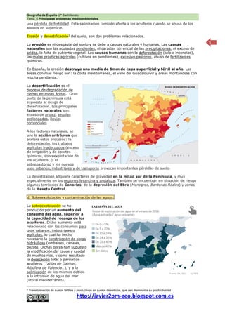 Geografía de España (2º Bachillerato)
Tema_6 Principales problemas medioambientales.
http://javier2pm-geo.blogspot.com.es
5
una pérdida de fertilidad. Esta salinización también afecta a los acuíferos cuando se abusa de los
abonos en superficie.
Erosión y desertificación3
del suelo, son dos problemas relacionados.
La erosión es el desgaste del suelo y se debe a causas naturales y humanas. Las causas
naturales son las acusadas pendientes, el carácter torrencial de las precipitaciones, el exceso de
aridez, la falta de cubierta vegetal. Las causas humanas son la deforestación (tala e incendias),
las malas prácticas agrícolas (cultivos en pendientes), excesivo pastoreo, abuso de fertilizantes
químicos.
En España, la erosión destruye una media de 5mm de capa superficial y fértil al año. Las
áreas con más riesgo son: la costa mediterránea, el valle del Guadalquivir y áreas montañosas con
mucha pendiente.
La desertificación es el
proceso de degradación de
tierras en zonas áridas. Gran
parte de la península está
expuesta al riesgo de
desertización. Los principales
factores naturales son:
exceso de aridez, sequías
prolongadas, lluvias
torrenciales…
A los factores naturales, se
une la acción antrópica que
acelera estos procesos: la
deforestación, los trabajos
agrícolas inadecuados (exceso
de irrigación y de aportes
químicos, sobreexplotación de
los acuíferos…), el
sobrepastoreo y los nuevos
usos urbanos, industriales y de transporte provocan importantes pérdidas de suelo.
La desertización adquiere caracteres de gravedad en la mitad sur de la Península, y muy
especialmente en las regiones levantina y andaluza. También se encuentran en situación de riesgo
algunos territorios de Canarias, de la depresión del Ebro (Monegros, Bardenas Reales) y zonas
de la Meseta Central.
d. Sobreexplotación y contaminación de las aguas.
La sobreexplotación se ha
producido por un aumento del
consumo del agua, superior a
la capacidad de recarga de los
acuíferos. Dicho aumento está
relacionado con los consumos para
usos urbanos, industriales o
agrícolas, lo cual ha hecho
necesario la construcción de obras
hidráulicas (embalses, canales,
pozos). Dichas obras han supuesto
la modificación del cauce y caudal
de muchos ríos, y como resultado
la desecación total o parcial de
acuíferos (Tablas de Daimiel,
Albufera de Valencia…), y a la
salinización de los mismos debido
a la intrusión de agua del mar
(litoral mediterráneo).
3
Transformación de suelos fértiles y productivos en suelos desérticos, que ven disminuida su productividad
 