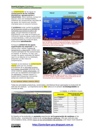 Geografía de España (2º Bachillerato)
Tema_6 Principales problemas medioambientales.
http://javier2pm-geo.blogspot.com.es
6
La contaminación de las aguas es
consecuencia de los vertidos
domésticos, agropecuarios e
industriales. Estos residuos, aunque en
algunos casos son biodegradables,
modifican las características naturales de
las aguas, de manera que resultan
impropias para el consumo humano.
El problema surge cuando la cantidad
de fertilizantes excede a la cantidad de
nutrientes que extrae el cultivo del
suelo, ya que entonces el agua de
precipitación o de riego los arrastra por
infiltración hasta las aguas subterráneas
contaminándolas, o bien por escorrentía
superficial hasta los cursos de agua,
produciendo eutrofización.
Aunque la calidad de las aguas
superficiales ha mejorado en los
últimos años, debido a planes de
saneamiento y depuración, existen aún
muchos ejemplos de ríos contaminados
en España: el Jarama y el Tajo, tras
recoger las aguas residuales de Madrid
(que no se depuran en su totalidad),
presentan un alto índice de
contaminación.
También es de destacar la contaminación
marina tanto por los vertidos
procedentes de la actividad turística,
actividades industriales próximas a las
zonas costeras, zonas urbanizadas, así
como por los desastres provocados por
los petroleros (“mareas negras”) o
buques que transportan mercancías
peligrosas (bahía de Algeciras).
e. Los residuos sólidos urbanos (RSU).
Todas las actividades productivas, comerciales y domésticas llevan aparejadas la producción de
este tipo de residuos. La importancia de los RSU radica en el carácter no biodegradable de
muchos de ellos.
En España se ha producido un aumento espectacular en la generación de residuos en los
últimos años. La producción media es de 1,4 Kg /día por habitante, cifra que varía de unas
comunidades a otras, siendo mayor en las comunidades más pobladas y de mayor nivel industrial.
La eutrofización es el aumento de nutrientes en un ecosistema. En un
lago, por ejemplo, produce el desarrollo de algas y otros organismos
que al morir y descomponerse, reducen el nivel de oxígeno y la
posibilidad de vida de otras especies.
Contaminación del río Tajo a su paso por Toledo. (fuente: El País,
junio 2012). Carpas y barbos flotando, como consecuencia del mal
funcionamiento de un colector de aguas residuales.
 