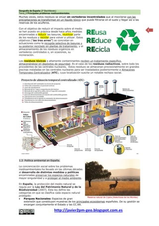 Geografía de España (2º Bachillerato)
Tema_6 Principales problemas medioambientales.
http://javier2pm-geo.blogspot.com.es
7
Muchas veces, estos residuos se sitúan en vertederos incontrolados que al mezclarse con las
precipitaciones se transforman en un líquido tóxico que puede filtrarse en el suelo y llegar así a las
reservas de los acuíferos.
Con el objetivo de reducir el impacto sobre el medio
se han puesto en práctica desde hace años medidas
encaminadas a reducir las basuras, reutilizar parte
de los residuos y reciclar para volver a utilizar. Estos
objetivos (“las tres erres”) se concretan en
actuaciones como la recogida selectiva de basuras y
su posterior reciclado en plantas de tratamiento, y el
almacenamiento de los residuos orgánicos en
vertederos controlados o, en ocasiones, su
incineración.
Los residuos tóxicos o altamente contaminantes reciben un tratamiento específico,
almacenándose en depósitos de seguridad. Es el caso de los residuos radiactivos, sobre todo los
procedentes de las centrales nucleares. Estos residuos se almacenan provisionalmente en grandes
piscinas instaladas en las centrales nucleares para ser trasladados posteriormente a Almacenes
Temporales Centralizados (ATC), cuya localización suscita un notable rechazo social.
1.3 Política ambiental en España.
La concienciación social sobre los problemas
medioambientales ha llevado en las últimas décadas
al desarrollo de distintas medidas y políticas
encaminadas preservar los espacios naturales de
mayor singularidad y a proteger el medio ambiente.
En España, la protección del medio natural se
regula por la Ley del Patrimonio Natural y de la
Biodiversidad (2007). Esta ley define las
categorías en que se clasifica cada espacio natural
protegido:
 Parques Nacionales: Espacios de gran
extensión que constituyen muestras de los principales ecosistemas españoles. De su gestión se
encargan conjuntamente el Estado y las CC.AA.
Reserva natural de Cíjara (Helechosa de los Montes)
 