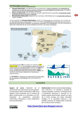 Geografía de España (2º Bachillerato)
Tema_6 Principales problemas medioambientales.
http://javier2pm-geo.blogspot.com.es
8
 Parques Naturales: Les diferencia de los anteriores su menor extensión y la posibilidad de
explotación en ellos de ciertos recursos primarios y de actividades de turismo rural. Su gestión
está en manos de las comunidades autónomas.
 Reservas Naturales: No son espacios de gran superficie pero que poseen ecosistemas objeto
de protección por su rareza o fragilidad.
 Monumentos Naturales: Espacios muy concretos y delimitados por su singularidad geológica,
rareza o belleza.
La Red Española de Parques Nacionales cuenta con 15 parques que constituyen una muestra de
los ecosistemas mejor conservados. En ellos se intenta compatibilizar la conservación con el uso y
disfrute por parte de los visitantes, la educación ambiental y la investigación. A la vez contribuye al
desarrollo sostenible de las zonas pobladas próximas a las áreas protegidas.
La Unión Europea (UE) ha puesto en marcha la Red
Natura 2000. Es una red ecológica europea de áreas de
conservación de la biodiversidad. Existen dos tipos de
áreas: Lugares de Importancia Comunitaria (LIC) y
Zonas de Especial Protección para las Aves (ZEPA). En
muchos casos ambas categorías se superponen
espacialmente.
Su finalidad es asegurar la supervivencia a largo plazo
de las especies y los hábitats más amenazados de
Europa.
GLOSARIO
Agujero de ozono. Reducción de la
concentración de ozono (O3) en las zonas polares.
Fue descubierto sobre la Antártida en 1984. Estos
agujeros están producidos por el aumento de
gases contaminantes en la atmósfera, los CFC,
empleados en propelentes (aerosoles)
industriales y domésticos, y como refrigerantes
(aire acondicionado).
Biodiversidad. Sinónimo de diversidad biológica,
hace referencia a la cantidad y variedad de
especies (vegetales, animales, microorganismos)
y ecosistemas (terrestres y marinos) en un
ámbito espacial determinado. España es el país
de la Unión Europea con mayor diversidad
biológica. En la actualidad asistimos a una
pérdida constante de biodiversidad, producida
por la intensa acción antrópica.
 