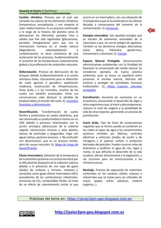 Geografía de España (2º Bachillerato)
Tema_6 Principales problemas medioambientales.
http://javier2pm-geo.blogspot.com.es
9
Cambio climático. Proceso por el cual van
variando los valores de los elementos climáticos
(temperatura, precipitación...) con respecto al
valor medio histórico. Es un proceso continuado
a lo largo de la historia del planeta como lo
demuestran los diferentes períodos fríos o
cálidos que han sido registrados (glaciaciones,
periodos interglaciares) pero que con la
intervención humana en el medio natural
(degradación, sobreexplotación y
contaminación), se tiene constancia de una
aceleración de los procesos, fundamentalmente
el aumento de las temperaturas (calentamiento
global) y la proliferación de catástrofes naturales.
Deforestación. Proceso de destrucción de los
bosques debido fundamentalmente a la acción
antrópica (talas, roturaciones para la obtención
de suelo agrícola o ganadero, explotación
maderera, construcción de infraestructuras,
lluvia ácida…) y los incendios, muchos de los
cuales son también provocados. Entre sus
consecuencias cabe destacar la pérdida de
biodiversidad y la erosión del suelo. Ej: Incendios
forestales y deforestación
Desertificación. Transformación de suelos
fértiles y productivos en suelos desérticos, que
ven disminuida su productividad al menos en un
10% debido a procesos relacionados con la
acción antrópica (destrucción de la cubierta
vegetal, extracciones mineras a cielo abierto,
abusos de pesticidas y plaguicidas, riego con
aguas salinas, pastoreo excesivo…). No confundir
con desertización, que es un proceso similar,
pero de causas naturales. Ej: Mapa de riesgo de
desertificación
Efecto invernadero. Elevación de la temperatura
de la atmósfera próxima a la corteza terrestre por
la dificultad de disipación de la radiación calórica
debido a la presencia de una capa de gases
(óxidos de carbono y nitrosos, metanos…),
conocidos como gases efecto invernadero (GEI),
procedentes de las combustiones industriales,
emisiones de CO2, combustibles fósiles. Se trata
de un efecto de calentamiento similar al que
ocurre en un invernadero, con una elevación de
la temperatura que se ha acelerado en las últimas
décadas a consecuencia del aumento de la
contaminación. EJ: Emisiones
Energías renovables. Son aquellas energías que
se extraen de elementos renovables de la
naturaleza y que no corren peligro de agotarse.
También se las denomina energías alternativas
(solar, eólica, hidráulica, geotérmica,
mareomotriz y biomasa). Ej: Energía
Espacio Natural Protegido. Demarcaciones
administrativas establecidas con la finalidad de
favorecer la conservación del medio natural. Se
consideran ejemplos de buena práctica
ambiental, pues se busca un equilibrio entre
preservar el enclave natural, disfrutar del
entorno y proteger las actividades humanas
tradicionales. Ej: Mapa Espacios naturales
protegidos
Eutrofización. Aumento de nutrientes en un
ecosistema, provocando el desarrollo de algas y
otros organismos que, al morir y descomponerse,
reducen el nivel de oxígeno y la posibilidad de
vida de otras especies, generando un proceso de
putrefacción.
Lluvia ácida. Tipo de lluvia de consecuencias
negativas que se forma cuando se combinan en
las nubes el vapor de agua y los contaminantes
químicos emitidos por fábricas, centrales
eléctricas y vehículos (óxidos de azufre y de
nitrógeno…) al quemar carbón o productos
derivados del petróleo. Pueden recorrer miles de
kilómetros y acidificar el agua de ríos, lagos y
mares, lo que dificulta el desarrollo de la vida
acuática; afectar directamente a la vegetación, y
ser corrosiva para las construcciones y las
infraestructuras.
Reciclaje. Proceso de separación de materiales
contenidos en los residuos sólidos urbanos e
industriales que se tratan para ser utilizados de
nuevo (papel, vidrio, plásticos, materia
orgánica…).
Prácticas del tema en: https://javier2pm-geo.blogspot.com.es
 