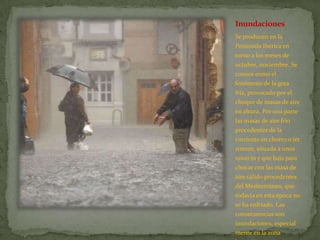 Inundaciones
Se producen en la
Península Ibérica en
torno a los meses de
octubre, noviembre. Se
conoce como el
fenómeno de la gota
fría, provocado por el
choque de masas de aire
en altura. Por una parte
las masas de aire frío
procedentes de la
corriente en chorro o jet
streem, situada a unos
11000 m y que baja para
chocar con las masa de
aire cálido procedentes
del Mediterráneo, que
todavía en esta época no
se ha enfriado. Las
consecuencias son
inundaciones, especial
mente en la zona
 