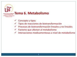 Tema 6. Metabolismo
 Concepto y tipos
 Tipos de reacciones de biotransformación
 Procesos de biotransformación lineales y no lineales
 Factores que afectan al metabolismo
 Interacciones medicamentosas a nivel de metabolismo
FACULTAD DE FARMACIA
DEPARTAMENTO DE
FARMACIA Y TECNOLOGÍA
FARMACÉUTICA
1
 