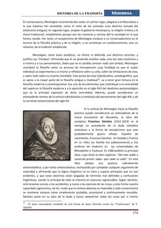HISTORIA DE LA FILOSOFÍA Moderna
174
En consecuencia, Montaigne recomienda dos cosas: en primer lugar, plegarse a la Naturaleza a
la que estamos tan sometidos como el resto de los animales (una doctrina tomada del
estoicismo antiguo); en segundo lugar, aceptar el gobierno monárquico, la religión cristina y la
moral tradicional, simplemente porque son las creencias y normas del la sociedad en la que
hemos nacido. Por tanto, el escepticismo de Montaigne conduce a un conservadurismo en el
terreno de la filosofía práctica y de la religión, y no constituye un cuestionamiento, sino un
refuerzo, de la tradición establecida.
Montaigne, como buen escéptico, no ofrece ni defiende una doctrina concreta, y
justifica sus “Ensayos” afirmando que él no pretende enseñar nada, sino tan sólo mostrarse a
sí mismo y a sus pensamientos. Dado que no es posible conocer nada con certeza, Montaigne
concebirá la filosofía como un proceso de introspección cuya finalidad es que el sujeto
individual se experimente a sí mismo y reflexione sobre su vida, sobre las limitaciones de esta,
y sobre todo sobre su muerte inevitable. Este punto de vista individualista, autobiográfico, que
es ajeno a la mayor parte de la filosofía antigua y medieval10
, va a tener gran fortuna en la
filosofía moderna y contemporánea: fue uno de los elementos que contribuyó a la centralidad
del sujeto en la filosofía moderna y a la aparición en el siglo XVII del idealismo epistemológico
que es la principal expresión de dicha centralidad. Además, puede considerarse un
antecedente remoto de la actitud individualista y romántica del pensamiento del siglo XIX, y de
la corriente existencialista del siglo XX.
Si la actitud de Montaigne hacia la filosofía
práctica puede considerarse un antecedente de la
moral provisional de Descartes, la obra del
escéptico Francisco Sánchez (1551-1623) es al
tiempo un precedente de la duda metódica
cartesiana y la forma de escepticismo que este
probablemente quería refutar. Español de
nacimiento, Francisco Sánchez se trasladó a Francia
en su niñez (su familia era judeoconversa) y fue
profesor de medicina en las universidades de
Montpellier y Toulouse. En 1580 publicó su principal
obra, cuyo título es bien explícito: “Del más noble y
universal primer saber: que nada se sabe”. En este
libro adopta una postura radicalmente
antiaristotélica, y por tanto antiescolástica, rechazando por completo cualquier argumento de
autoridad y afirmando que la lógica silogística no es clara y supone principios que no son
evidentes, y que estas doctrinas están plagadas de términos mal definidos y confusiones
lingüísticas, siendo la principal de ellas la creencia en esencias cognoscibles. Según Sánchez,
solo tenemos acceso a los accidentes, y nunca a las esencias de las cosas, y esto limita nuestra
capacidad cognoscitiva, de tal modo que la certeza absoluta es imposible y todo conocimiento
se mantiene siempre como simplemente probable, provisional y continuamente revisable.
Sánchez parte en su obra de la duda y busca reexaminar todas las cosas por sí mismo
10
. El único antecedente reseñable de esta forma de hacer filosofía serían las “Confesiones” de S.
Agustín.
 