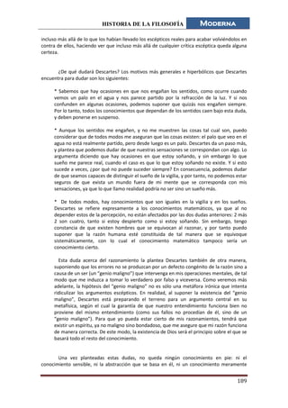 HISTORIA DE LA FILOSOFÍA Moderna
189
incluso más allá de lo que los habían llevado los escépticos reales para acabar volviéndolos en
contra de ellos, haciendo ver que incluso más allá de cualquier crítica escéptica queda alguna
certeza.
¿De qué dudará Descartes? Los motivos más generales e hiperbólicos que Descartes
encuentra para dudar son los siguientes:
* Sabemos que hay ocasiones en que nos engañan los sentidos, como ocurre cuando
vemos un palo en el agua y nos parece partido por la refracción de la luz. Y si nos
confunden en algunas ocasiones, podemos suponer que quizás nos engañen siempre.
Por lo tanto, todos los conocimientos que dependan de los sentidos caen bajo esta duda,
y deben ponerse en suspenso.
* Aunque los sentidos me engañen, y no me muestren las cosas tal cual son, puedo
considerar que de todos modos me aseguran que las cosas existen: el palo que veo en el
agua no está realmente partido, pero desde luego es un palo. Descartes da un paso más,
y plantea que podemos dudar de que nuestras sensaciones se correspondan con algo. Lo
argumenta diciendo que hay ocasiones en que estoy soñando, y sin embargo lo que
sueño me parece real, cuando el caso es que lo que estoy soñando no existe. Y si esto
sucede a veces, ¿por qué no puede suceder siempre? En consecuencia, podemos dudar
de que seamos capaces de distinguir el sueño de la vigilia, y por tanto, no podemos estar
seguros de que exista un mundo fuera de mi mente que se corresponda con mis
sensaciones, ya que lo que llamo realidad podría no ser sino un sueño más.
* De todos modos, hay conocimientos que son iguales en la vigilia y en los sueños.
Descartes se refiere expresamente a los conocimientos matemáticos, ya que al no
depender estos de la percepción, no están afectados por las dos dudas anteriores: 2 más
2 son cuatro, tanto si estoy despierto como si estoy soñando. Sin embargo, tengo
constancia de que existen hombres que se equivocan al razonar, y por tanto puedo
suponer que la razón humana esté constituida de tal manera que se equivoque
sistemáticamente, con lo cual el conocimiento matemático tampoco sería un
conocimiento cierto.
Esta duda acerca del razonamiento la plantea Descartes también de otra manera,
suponiendo que los errores no se produzcan por un defecto congénito de la razón sino a
causa de un ser (un “genio maligno”) que intervenga en mis operaciones mentales, de tal
modo que me induzca a tomar lo verdadero por falso y viceversa. Como veremos más
adelante, la hipótesis del “genio maligno” no es sólo una metáfora irónica que intenta
ridiculizar los argumentos escépticos. En realidad, al suponer la existencia del “genio
maligno”, Descartes está preparando el terreno para un argumento central en su
metafísica, según el cual la garantía de que nuestro entendimiento funciona bien no
proviene del mismo entendimiento (como sus fallos no procedían de él, sino de un
“genio maligno”). Para que yo pueda estar cierto de mis razonamientos, tendrá que
existir un espíritu, ya no maligno sino bondadoso, que me asegure que mi razón funciona
de manera correcta. De este modo, la existencia de Dios será el principio sobre el que se
basará todo el resto del conocimiento.
Una vez planteadas estas dudas, no queda ningún conocimiento en pie: ni el
conocimiento sensible, ni la abstracción que se basa en él, ni un conocimiento meramente
 