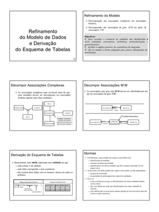 8 de Outubro de 2008
5
RefinamentoRefinamento
do Modelo de Dadosdo Modelo de Dados
e Derivae Derivaççãoão
do Esquema de Tabelasdo Esquema de Tabelas
Refinamento do ModeloRefinamento do Modelo
R Decomposição das associações complexas em associações
binárias;
R Decomposição das associações de grau M:M em pares de
associações 1:M
Objectivos:
R fazer ressaltar a existência de entidades não identificadas de
início (entidades associativas, atributivas, particularizações e
generalizações);
R facilitar a análise posterior da consistência do diagrama;
R dar ao modelo a forma adequada para passos subsequentes da
metodologia.
Decompor AssociaDecompor Associaçções Complexasões Complexas
R As associações complexas (que envolvam mais do que
uma entidade) devem ser decompostas em associações
binárias (apenas entre duas unidades).
MOVIMENTO
FORNECEDOR
CLIENTE
CLIENTEFORNECEDOR
PEÇA
PEÇA
Entidade Associativa -
entidade que guarda
informaç ão que descreve
duas ou mais entidades.
Decompor AssociaDecompor Associaçções M:Mões M:M
R As associações cujo grau seja M:M devem ser substituídas por um
par de associações do grau 1:M.
PRODUTOENCOMENDA
contém
está
contido
Entidade Associativa
LINHA DE
ENCOMENDA
ENCOMENDA
tem
pertence
PRODUTO
contém
está contido
DerivaDerivaçção do Esquema de Tabelasão do Esquema de Tabelas
R Basicamente, uma tabela representa uma entidade em que:
a cada coluna é um atributo;
a cada linha corresponde a uma ocorrência;
a não existem duas linhas com os mesmos valores em todos os
atributos.
Representação teórica Representação real
EMPREGADO (Número, Nome, …)
Nome da Tabela
Identificador
(chave primária)
restantes atributos
Número Nome Morada Telefone Serviço
NormasNormas
R Normalmente, cada entidade dá origem a uma tabela com:
a identificador da entidade;
a restantes atributos da entidade;
a identificadores de outras entidades que lhes estejam associadas (só em
alguns casos.
R Associações sem dados podem dar origem a uma tabela, ou não, dependendo:
a do grau da associação;
a da qualidade da participação das respectivas entidades.
R Deve-se:
a evitar ocorrências em que os identificadores de outras entidadestenham
valores nulos;
a não criar tabelas de modo que identificadores de outras entidades se
repitam;
a criar tabelas para as associações apenas quando tal seja necessário para não
violar as regras anteriores.
 