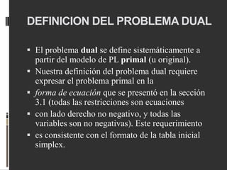 DEFINICION DEL PROBLEMA DUAL
 El problema dual se define sistemáticamente a
partir del modelo de PL primal (u original).
 Nuestra definición del problema dual requiere
expresar el problema primal en la
 forma de ecuación que se presentó en la sección
3.1 (todas las restricciones son ecuaciones
 con lado derecho no negativo, y todas las
variables son no negativas). Este requerimiento
 es consistente con el formato de la tabla inicial
simplex.
 