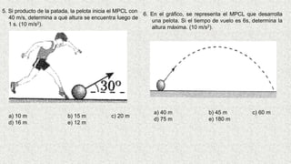 5. Si producto de la patada, la pelota inicia el MPCL con
40 m/s, determina a qué altura se encuentra luego de
1 s. (10 m/s2).
a) 10 m b) 15 m c) 20 m
d) 16 m e) 12 m
6. En el gráfico, se representa el MPCL que desarrolla
una pelota. Si el tiempo de vuelo es 6s, determina la
altura máxima. (10 m/s2).
a) 40 m b) 45 m c) 60 m
d) 75 m e) 180 m
 