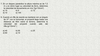7. En un disparo parabólico la altura máxima es de 7,2
m y en dicho lugar su velocidad de 9m/s, determine
la velocidad de lanzamiento en m/s.?(g=10m/s2)
a) 15 b) 8 c) 12
d) 10 e) 144
8. Cuando un rifle de resorte se mantiene con un ángulo
de 37° con la horizontal, el proyectil llega hasta una
distancia de 60m sobre el terreno, determine la
velocidad del proyectil cuando sale del
rifle.(g=10m/s2 )
a) 40 b) 50 c) 25
d) 60 e) 10
 