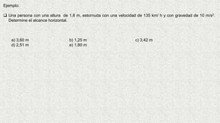 Ejemplo:
 Una persona con una altura de 1,6 m, estornuda con una velocidad de 135 km/ h y con gravedad de 10 m/s2.
Determine el alcance horizontal.
a) 3,60 m b) 1,25 m c) 3,42 m
d) 2,51 m e) 1,80 m
 