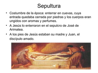 Sepultura Costumbre de la época: enterrar en cuevas, cuya entrada quedaba cerrada por piedras y los cuerpos eran ungidos con aromas y perfumes. A Jesús lo enterraron en el sepulcro de José de Arimatea.  A los pies de Jesús estaban su madre y Juan, el discípulo amado.   