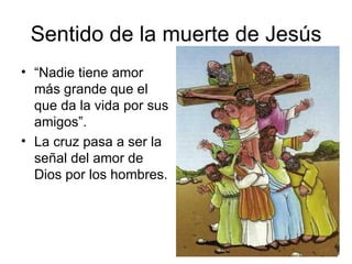 Sentido de la muerte de Jesús “ Nadie tiene amor más grande que el que da la vida por sus amigos”. La cruz pasa a ser la señal del amor de Dios por los hombres. 