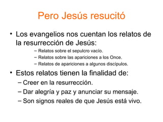 Pero Jesús resucitó Los evangelios nos cuentan los relatos de la resurrección de Jesús: Relatos sobre el sepulcro vacío. Relatos sobre las apariciones a los Once. Relatos de apariciones a algunos discípulos. Estos relatos tienen la finalidad de: Creer en la resurrección. Dar alegría y paz y anunciar su mensaje. Son signos reales de que Jesús está vivo. 