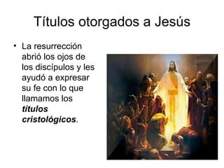 Títulos otorgados a Jesús La resurrección abrió los ojos de los discípulos y les ayudó a expresar su fe con lo que llamamos los  títulos cristológicos . 