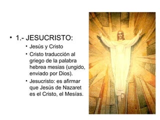 1.- JESUCRISTO: Jesús y Cristo Cristo traducción al griego de la palabra hebrea mesias (ungido, enviado por Dios). Jesucristo: es afirmar que Jesús de Nazaret es el Cristo, el Mesías. 