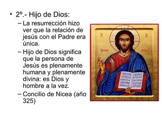 2º.- Hijo de Dios: La resurrección hizo ver que la relación de jesús con el Padre era única. Hijo de Dios significa que la persona de Jesús es plenamente humana y plenamente divina: es Dios y hombre a la vez. Concilio de Nicea (año 325) 