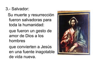3.- Salvador: Su muerte y resurrección fueron salvadoras para toda la humanidad: que fueron un gesto de amor de Dios a los hombres que convierten a Jesús en una fuente inagotable de vida nueva.  