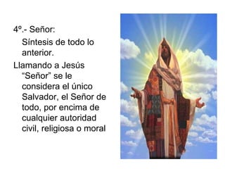 4º.- Señor: Síntesis de todo lo anterior. Llamando a Jesús “Señor” se le considera el único Salvador, el Señor de todo, por encima de cualquier autoridad civil, religiosa o moral 