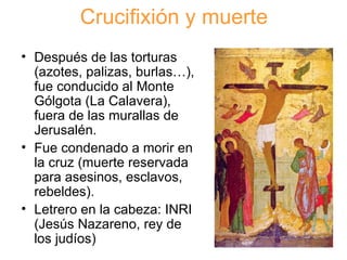 Crucifixión y muerte Después de las torturas (azotes, palizas, burlas…), fue conducido al Monte Gólgota (La Calavera), fuera de las murallas de Jerusalén. Fue condenado a morir en la cruz (muerte reservada para asesinos, esclavos, rebeldes). Letrero en la cabeza: INRI (Jesús Nazareno, rey de los judíos) 