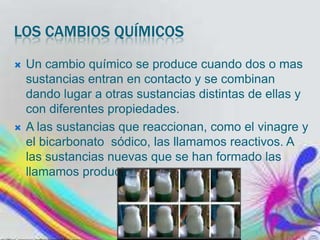 LOS CAMBIOS QUÍMICOS




Un cambio químico se produce cuando dos o mas
sustancias entran en contacto y se combinan
dando lugar a otras sustancias distintas de ellas y
con diferentes propiedades.
A las sustancias que reaccionan, como el vinagre y
el bicarbonato sódico, las llamamos reactivos. A
las sustancias nuevas que se han formado las
llamamos productos.

 
