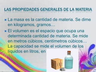 LAS PROPIEDADES GENERALES DE LA MATERIA
La masa es la cantidad de materia. Se dime
en kilogramos, gramos…
 El volumen es el espacio que ocupa una
determinada cantidad de materia. Se mide
en metros cúbicos, centímetros cúbicos…
La capacidad se mide el volumen de los
líquidos en litros, en mililitros


 