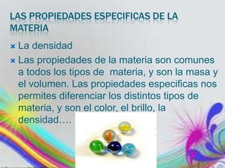 LAS PROPIEDADES ESPECIFICAS DE LA
MATERIA
La densidad
 Las propiedades de la materia son comunes
a todos los tipos de materia, y son la masa y
el volumen. Las propiedades especificas nos
permites diferenciar los distintos tipos de
materia, y son el color, el brillo, la
densidad….


 