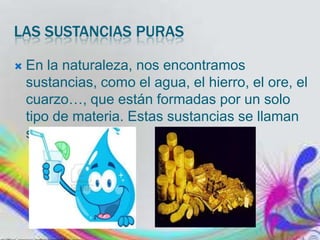 LAS SUSTANCIAS PURAS


En la naturaleza, nos encontramos
sustancias, como el agua, el hierro, el ore, el
cuarzo…, que están formadas por un solo
tipo de materia. Estas sustancias se llaman
sustancias puras.

 