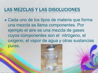 LAS MEZCLAS Y LAS DISOLUCIONES


Cada uno de los tipos de materia que forma
una mezcla se llama componentes. Por
ejemplo el aire es una mezcla de gases
cuyos componentes son el nitrógeno, el
oxigeno, el vapor de agua y otras sustancias
puras.

 