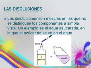 LAS DISOLUCIONES


Las disoluciones son mezclas en las que no
se distinguen los componentes a simple
vista. Un ejemplo es el agua azucarada, en
la que el azúcar no se ve en el agua.

 