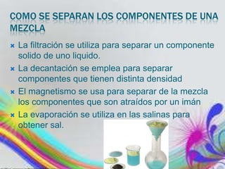 COMO SE SEPARAN LOS COMPONENTES DE UNA
MEZCLA








La filtración se utiliza para separar un componente
solido de uno liquido.
La decantación se emplea para separar
componentes que tienen distinta densidad
El magnetismo se usa para separar de la mezcla
los componentes que son atraídos por un imán
La evaporación se utiliza en las salinas para
obtener sal.

 