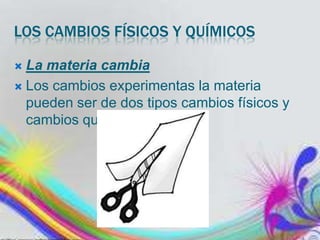 LOS CAMBIOS FÍSICOS Y QUÍMICOS
La materia cambia
 Los cambios experimentas la materia
pueden ser de dos tipos cambios físicos y
cambios químicos.


 