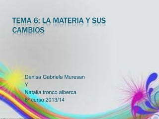 TEMA 6: LA MATERIA Y SUS
CAMBIOS

Denisa Gabriela Muresan
Y
Natalia tronco alberca
6º curso 2013/14

 