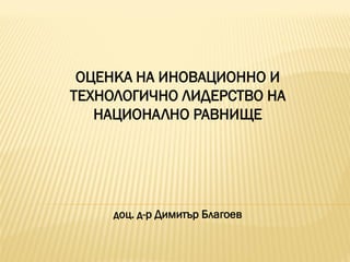 ОЦЕНКА НА ИНОВАЦИОННО И
ТЕХНОЛОГИЧНО ЛИДЕРСТВО НА
НАЦИОНАЛНО РАВНИЩЕ
доц. д-р Димитър Благоев
 