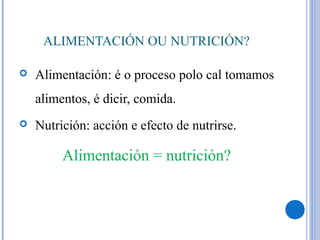 ALIMENTACIÓN OU NUTRICIÓN?
 Alimentación: é o proceso polo cal tomamos
alimentos, é dicir, comida.
 Nutrición: acción e efecto de nutrirse.
Alimentación = nutrición?
 