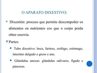 O APARATO DIXESTIVO:
 Dixestión: proceso que permite descompoñer os
alimentos en nutrientes cos que o corpo poida
obter enerxía.
 Partes:
 Tubo dixestivo: boca, farinxe, esófago, estómago,
intestino delgado e groso e ano.
 Glándulas anexas: glándulas salivares, fígado e
páncreas.
 
