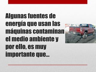 Algunas fuentes de
energía que usan las
máquinas contaminan
el medio ambiente y
por ello, es muy
importante que…
 