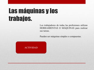 Las máquinas y los
trabajos.
Los trabajadores de todas las profesiones utilizan
HERRAMIENTAS O MÁQUINAS para realizar
sus tareas.
Pueden ser máquinas simples o compuestas.
ACTIVIDAD
 
